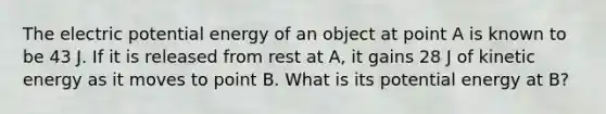 The electric potential energy of an object at point A is known to be 43 J. If it is released from rest at A, it gains 28 J of kinetic energy as it moves to point B. What is its potential energy at B?