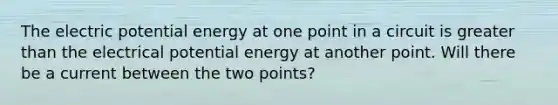 The electric potential energy at one point in a circuit is greater than the electrical potential energy at another point. Will there be a current between the two points?