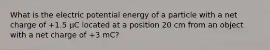 What is the electric potential energy of a particle with a net charge of +1.5 μC located at a position 20 cm from an object with a net charge of +3 mC?