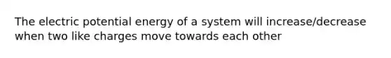 The electric potential energy of a system will increase/decrease when two like charges move towards each other