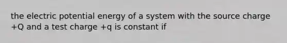 the electric potential energy of a system with the source charge +Q and a test charge +q is constant if