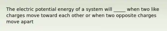 The electric potential energy of a system will _____ when two like charges move toward each other or when two opposite charges move apart