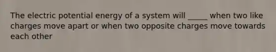 The electric potential energy of a system will _____ when two like charges move apart or when two opposite charges move towards each other