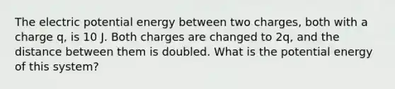 The electric potential energy between two charges, both with a charge q, is 10 J. Both charges are changed to 2q, and the distance between them is doubled. What is the potential energy of this system?