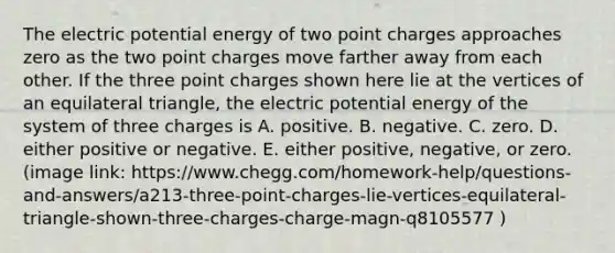 The electric potential energy of two point charges approaches zero as the two point charges move farther away from each other. If the three point charges shown here lie at the vertices of an equilateral triangle, the electric potential energy of the system of three charges is A. positive. B. negative. C. zero. D. either positive or negative. E. either positive, negative, or zero. (image link: https://www.chegg.com/homework-help/questions-and-answers/a213-three-point-charges-lie-vertices-equilateral-triangle-shown-three-charges-charge-magn-q8105577 )