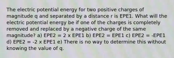 The electric potential energy for two positive charges of magnitude q and separated by a distance r is EPE1. What will the electric potential energy be if one of the charges is completely removed and replaced by a negative charge of the same magnitude? a) EPE2 = 2 x EPE1 b) EPE2 = EPE1 c) EPE2 = -EPE1 d) EPE2 = -2 x EPE1 e) There is no way to determine this without knowing the value of q.