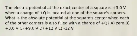 The electric potential at the exact center of a square is +3.0 V when a charge of +Q is located at one of the square's corners. What is the absolute potential at the square's center when each of the other corners is also filled with a charge of +Q? A) zero B) +3.0 V C) +9.0 V D) +12 V E) -12 V