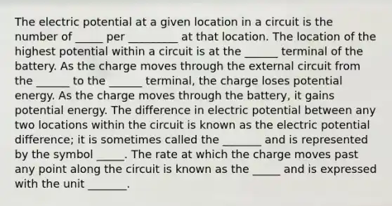 The electric potential at a given location in a circuit is the number of _____ per _________ at that location. The location of the highest potential within a circuit is at the ______ terminal of the battery. As the charge moves through the external circuit from the ______ to the ______ terminal, the charge loses potential energy. As the charge moves through the battery, it gains potential energy. The difference in electric potential between any two locations within the circuit is known as the electric potential difference; it is sometimes called the _______ and is represented by the symbol _____. The rate at which the charge moves past any point along the circuit is known as the _____ and is expressed with the unit _______.