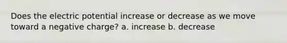 Does the electric potential increase or decrease as we move toward a negative charge? a. increase b. decrease