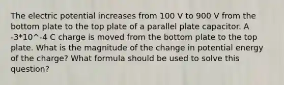 The electric potential increases from 100 V to 900 V from the bottom plate to the top plate of a parallel plate capacitor. A -3*10^-4 C charge is moved from the bottom plate to the top plate. What is the magnitude of the change in potential energy of the charge? What formula should be used to solve this question?