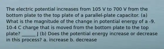 The electric potential increases from 105 V to 700 V from the bottom plate to the top plate of a parallel-plate capacitor. (a) What is the magnitude of the change in potential energy of a -9. 10-4 C charge that is moved from the bottom plate to the top plate? ______ J (b) Does the potential energy increase or decrease in this process? a. increase b. decrease