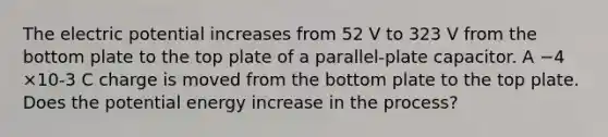 The electric potential increases from 52 V to 323 V from the bottom plate to the top plate of a parallel-plate capacitor. A −4 ×10-3 C charge is moved from the bottom plate to the top plate. Does the potential energy increase in the process?