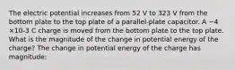 The electric potential increases from 52 V to 323 V from the bottom plate to the top plate of a parallel-plate capacitor. A −4 ×10-3 C charge is moved from the bottom plate to the top plate. What is the magnitude of the change in potential energy of the charge? The change in potential energy of the charge has magnitude: