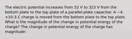 The electric potential increases from 52 V to 323 V from the bottom plate to the top plate of a parallel-plate capacitor. A −4 ×10-3 C charge is moved from the bottom plate to the top plate. What is the magnitude of the change in potential energy of the charge? The change in potential energy of the charge has magnitude: