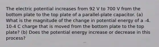 The electric potential increases from 92 V to 700 V from the bottom plate to the top plate of a parallel-plate capacitor. (a) What is the magnitude of the change in potential energy of a -4. 10-4 C charge that is moved from the bottom plate to the top plate? (b) Does the potential energy increase or decrease in this process?