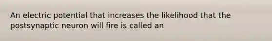 An electric potential that increases the likelihood that the postsynaptic neuron will fire is called an