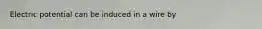 Electric potential can be induced in a wire by