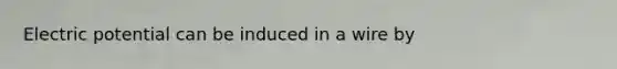 Electric potential can be induced in a wire by