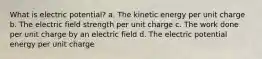 What is electric potential? a. The kinetic energy per unit charge b. The electric field strength per unit charge c. The work done per unit charge by an electric field d. The electric potential energy per unit charge