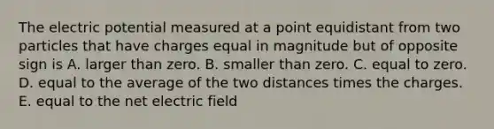 The electric potential measured at a point equidistant from two particles that have charges equal in magnitude but of opposite sign is A. larger than zero. B. smaller than zero. C. equal to zero. D. equal to the average of the two distances times the charges. E. equal to the net electric field