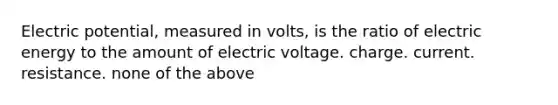 Electric potential, measured in volts, is the ratio of electric energy to the amount of electric voltage. charge. current. resistance. none of the above