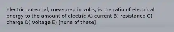 Electric potential, measured in volts, is the ratio of electrical energy to the amount of electric A) current B) resistance C) charge D) voltage E) [none of these]