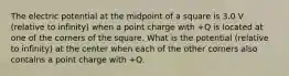 The electric potential at the midpoint of a square is 3.0 V (relative to infinity) when a point charge with +Q is located at one of the corners of the square. What is the potential (relative to infinity) at the center when each of the other corners also contains a point charge with +Q.