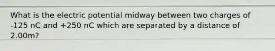 What is the electric potential midway between two charges of -125 nC and +250 nC which are separated by a distance of 2.00m?