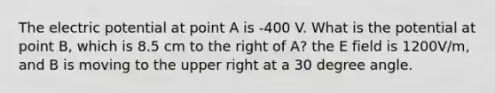 The electric potential at point A is -400 V. What is the potential at point B, which is 8.5 cm to the right of A? the E field is 1200V/m, and B is moving to the upper right at a 30 degree angle.