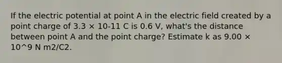 If the electric potential at point A in the electric field created by a point charge of 3.3 × 10-11 C is 0.6 V, what's the distance between point A and the point charge? Estimate k as 9.00 × 10^9 N m2/C2.