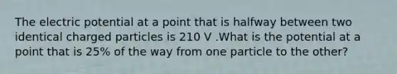 The electric potential at a point that is halfway between two identical charged particles is 210 V .What is the potential at a point that is 25% of the way from one particle to the other?