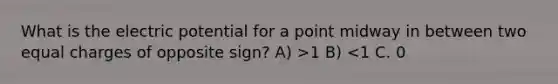 What is the electric potential for a point midway in between two equal charges of opposite sign? A) >1 B) <1 C. 0