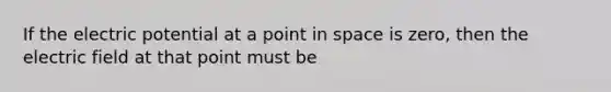 If the electric potential at a point in space is zero, then the electric field at that point must be