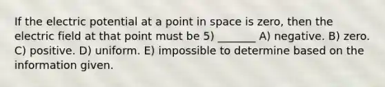 If the electric potential at a point in space is zero, then the electric field at that point must be 5) _______ A) negative. B) zero. C) positive. D) uniform. E) impossible to determine based on the information given.