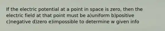 If the electric potential at a point in space is zero, then the electric field at that point must be a)uniform b)positive c)negative d)zero e)impossible to determine w given info