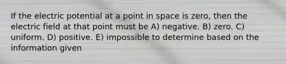 If the electric potential at a point in space is zero, then the electric field at that point must be A) negative. B) zero. C) uniform. D) positive. E) impossible to determine based on the information given