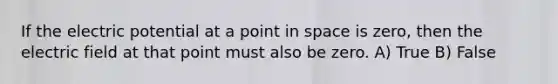 If the electric potential at a point in space is zero, then the electric field at that point must also be zero. A) True B) False