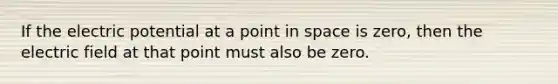 If the electric potential at a point in space is zero, then the electric field at that point must also be zero.