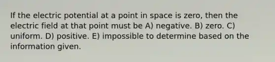 If the electric potential at a point in space is zero, then the electric field at that point must be A) negative. B) zero. C) uniform. D) positive. E) impossible to determine based on the information given.