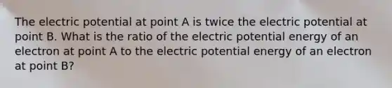 The electric potential at point A is twice the electric potential at point B. What is the ratio of the electric potential energy of an electron at point A to the electric potential energy of an electron at point B?