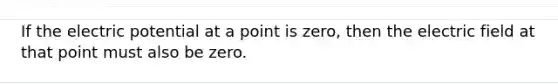 If the electric potential at a point is zero, then the electric field at that point must also be zero.