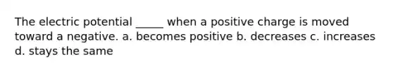 The electric potential _____ when a positive charge is moved toward a negative. a. becomes positive b. decreases c. increases d. stays the same