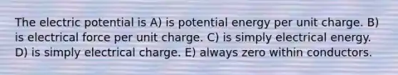 The electric potential is A) is potential energy per unit charge. B) is electrical force per unit charge. C) is simply electrical energy. D) is simply electrical charge. E) always zero within conductors.