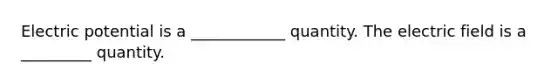 Electric potential is a ____________ quantity. The electric field is a _________ quantity.