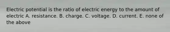 Electric potential is the ratio of electric energy to the amount of electric A. resistance. B. charge. C. voltage. D. current. E. none of the above