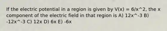 If the electric potential in a region is given by V(x) = 6/x^2, the x component of the electric field in that region is A) 12x^-3 B) -12x^-3 C) 12x D) 6x E) -6x