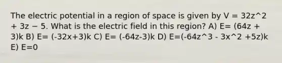 The electric potential in a region of space is given by V = 32z^2 + 3z − 5. What is the electric field in this region? A) E= (64z + 3)k B) E= (-32x+3)k C) E= (-64z-3)k D) E=(-64z^3 - 3x^2 +5z)k E) E=0