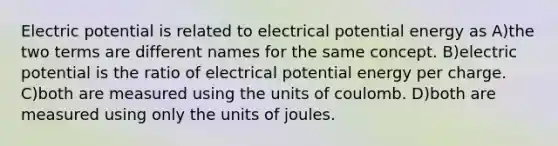 Electric potential is related to electrical potential energy as A)the two terms are different names for the same concept. B)electric potential is the ratio of electrical potential energy per charge. C)both are measured using the units of coulomb. D)both are measured using only the units of joules.