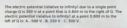 The electric potential (relative to infinity) due to a single point charge Q is 500 V at a point that is 0.800 m to the right of Q. The electric potential (relative to infinity) at a point 0.800 m to the left of Q is: A. -500 V . B. 250 V . C. 500 V .