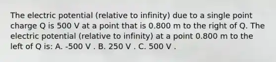 The electric potential (relative to infinity) due to a single point charge Q is 500 V at a point that is 0.800 m to the right of Q. The electric potential (relative to infinity) at a point 0.800 m to the left of Q is: A. -500 V . B. 250 V . C. 500 V .